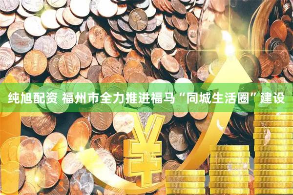 纯旭配资 福州市全力推进福马“同城生活圈”建设