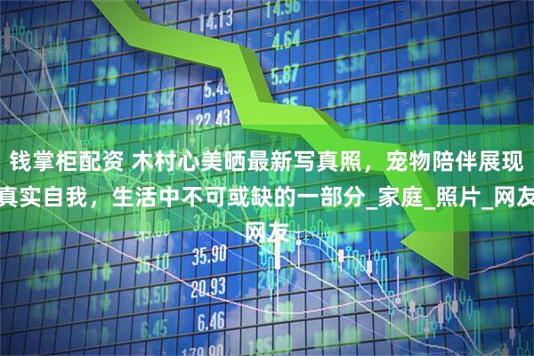 钱掌柜配资 木村心美晒最新写真照，宠物陪伴展现真实自我，生活中不可或缺的一部分_家庭_照片_网友