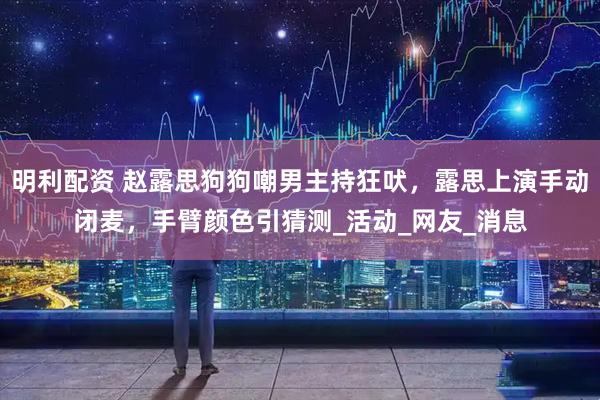 明利配资 赵露思狗狗嘲男主持狂吠，露思上演手动闭麦，手臂颜色引猜测_活动_网友_消息