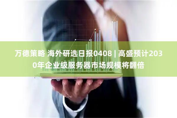 万德策略 海外研选日报0408 | 高盛预计2030年企业级服务器市场规模将翻倍