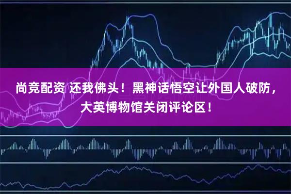 尚竞配资 还我佛头！黑神话悟空让外国人破防，大英博物馆关闭评论区！