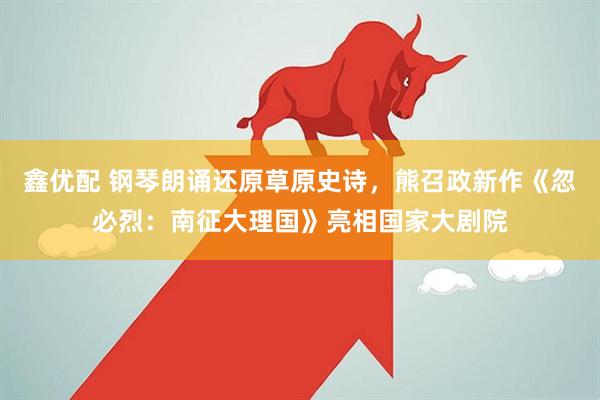 鑫优配 钢琴朗诵还原草原史诗，熊召政新作《忽必烈：南征大理国》亮相国家大剧院