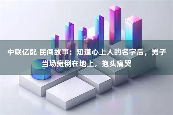 中联亿配 民间故事：知道心上人的名字后，男子当场瘫倒在地上，抱头痛哭