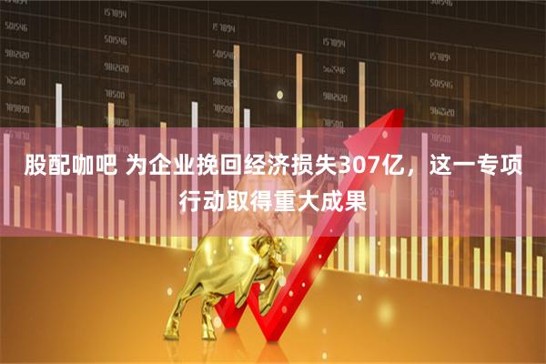 股配咖吧 为企业挽回经济损失307亿，这一专项行动取得重大成果