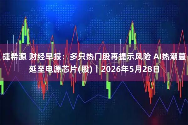捷希源 财经早报：多只热门股再提示风险 AI热潮蔓延至电源芯片(股)丨2026年5月28日