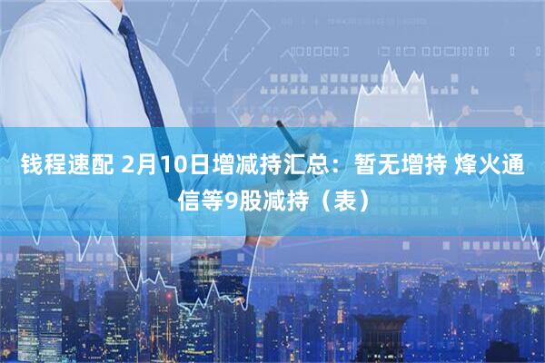 钱程速配 2月10日增减持汇总：暂无增持 烽火通信等9股减持（表）