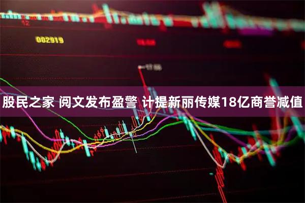 股民之家 阅文发布盈警 计提新丽传媒18亿商誉减值