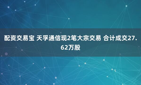 配资交易宝 天孚通信现2笔大宗交易 合计成交27.62万股