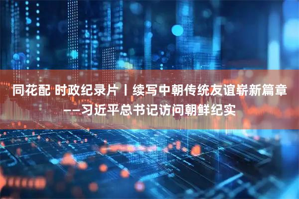 同花配 时政纪录片丨续写中朝传统友谊崭新篇章——习近平总书记访问朝鲜纪实