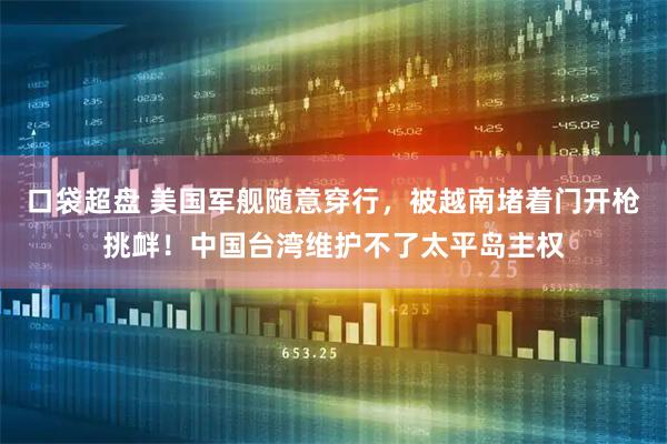 口袋超盘 美国军舰随意穿行，被越南堵着门开枪挑衅！中国台湾维护不了太平岛主权