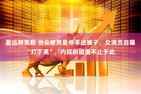 盈远期策略 当众被男星伸手进裤子，女演员自曝“灯下黑”，内娱阴暗面不止于此