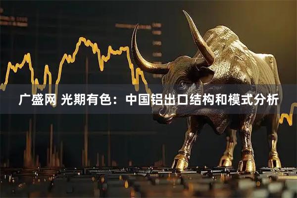 广盛网 光期有色：中国铝出口结构和模式分析