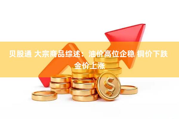 贝股通 大宗商品综述：油价高位企稳 铜价下跌 金价上涨