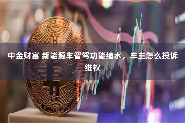 中金财富 新能源车智驾功能缩水，车主怎么投诉维权