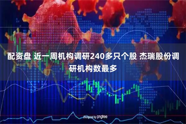 配资盘 近一周机构调研240多只个股 杰瑞股份调研机构数最多